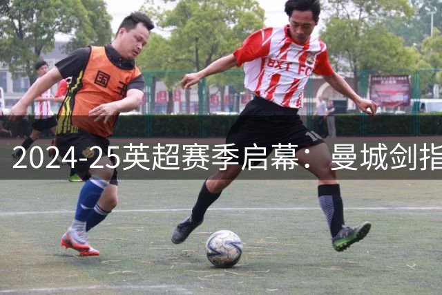 2024-25英超赛季启幕：曼城剑指五连霸 纽卡维拉蓄势待发